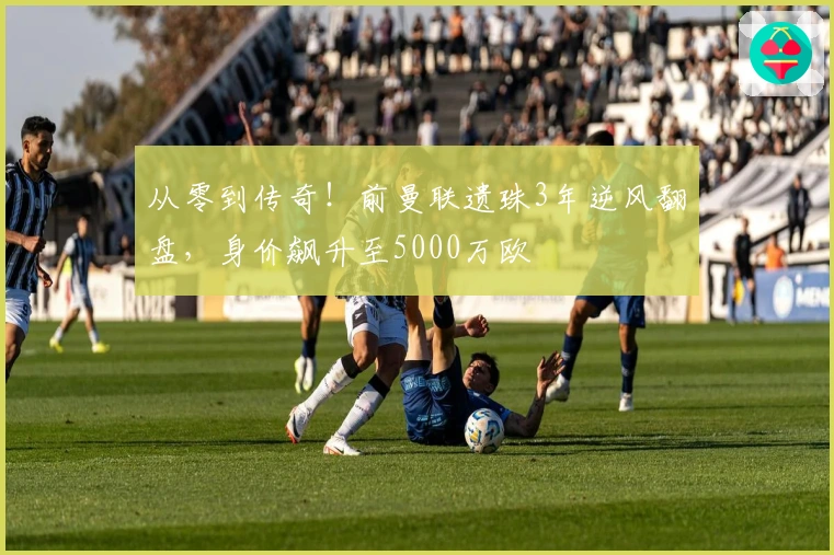 从零到传奇！前曼联遗珠3年逆风翻盘，身价飙升至5000万欧