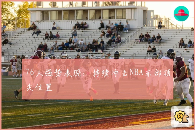 76人强势表现，持续冲击NBA东部顶尖位置