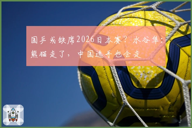 国乒或缺席2026日本赛？水谷隼：熊猫走了，中国选手也会走