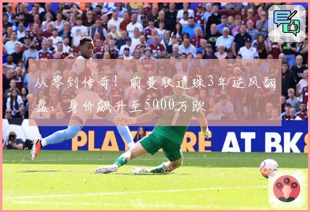 从零到传奇！前曼联遗珠3年逆风翻盘，身价飙升至5000万欧
