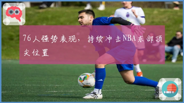 76人强势表现，持续冲击NBA东部顶尖位置