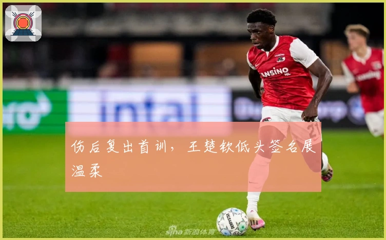 伤后复出首训，王楚钦低头签名展温柔
