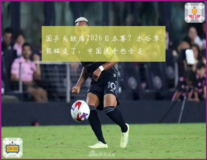 国乒或缺席2026日本赛？水谷隼：熊猫走了，中国选手也会走